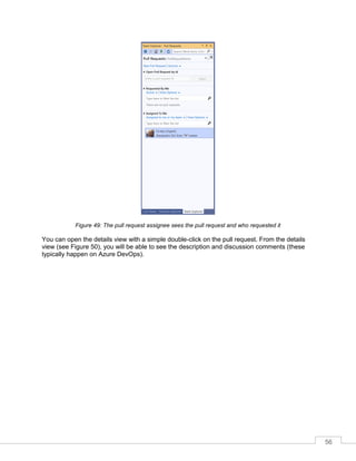 56
Figure 49: The pull request assignee sees the pull request and who requested it
You can open the details view with a simple double-click on the pull request. From the details
view (see Figure 50), you will be able to see the description and discussion comments (these
typically happen on Azure DevOps).
 