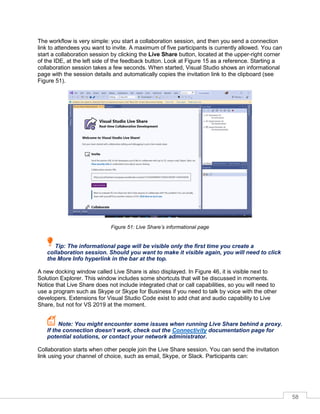 58
The workflow is very simple: you start a collaboration session, and then you send a connection
link to attendees you want to invite. A maximum of five participants is currently allowed. You can
start a collaboration session by clicking the Live Share button, located at the upper-right corner
of the IDE, at the left side of the feedback button. Look at Figure 15 as a reference. Starting a
collaboration session takes a few seconds. When started, Visual Studio shows an informational
page with the session details and automatically copies the invitation link to the clipboard (see
Figure 51).
Figure 51: Live Share’s informational page
Tip: The informational page will be visible only the first time you create a
collaboration session. Should you want to make it visible again, you will need to click
the More Info hyperlink in the bar at the top.
A new docking window called Live Share is also displayed. In Figure 46, it is visible next to
Solution Explorer. This window includes some shortcuts that will be discussed in moments.
Notice that Live Share does not include integrated chat or call capabilities, so you will need to
use a program such as Skype or Skype for Business if you need to talk by voice with the other
developers. Extensions for Visual Studio Code exist to add chat and audio capability to Live
Share, but not for VS 2019 at the moment.
Note: You might encounter some issues when running Live Share behind a proxy.
If the connection doesn’t work, check out the Connectivity documentation page for
potential solutions, or contact your network administrator.
Collaboration starts when other people join the Live Share session. You can send the invitation
link using your channel of choice, such as email, Skype, or Slack. Participants can:
 