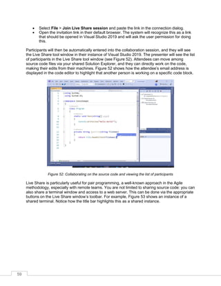 59
• Select File > Join Live Share session and paste the link in the connection dialog.
• Open the invitation link in their default browser. The system will recognize this as a link
that should be opened in Visual Studio 2019 and will ask the user permission for doing
this.
Participants will then be automatically entered into the collaboration session, and they will see
the Live Share tool window in their instance of Visual Studio 2019. The presenter will see the list
of participants in the Live Share tool window (see Figure 52). Attendees can move among
source code files via your shared Solution Explorer, and they can directly work on the code,
making their edits from their machines. Figure 52 shows how the attendee’s email address is
displayed in the code editor to highlight that another person is working on a specific code block.
Figure 52: Collaborating on the source code and viewing the list of participants
Live Share is particularly useful for pair programming, a well-known approach in the Agile
methodology, especially with remote teams. You are not limited to sharing source code: you can
also share a terminal window and access to a web server. This can be done via the appropriate
buttons on the Live Share window’s toolbar. For example, Figure 53 shows an instance of a
shared terminal. Notice how the title bar highlights this as a shared instance.
 
