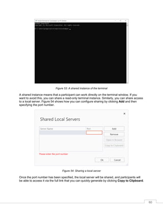 60
Figure 53: A shared instance of the terminal
A shared instance means that a participant can work directly on the terminal window. If you
want to avoid this, you can share a read-only terminal instance. Similarly, you can share access
to a local server. Figure 54 shows how you can configure sharing by clicking Add and then
specifying the port number.
Figure 54: Sharing a local server
Once the port number has been specified, the local server will be shared, and participants will
be able to access it via the full link that you can quickly generate by clicking Copy to Clipboard.
 