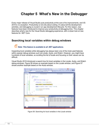 63
Chapter 5 What’s New in the Debugger
Every major release of Visual Studio puts productivity at the core of its improvements, and VS
2019 is no exception. Productivity is not only about coding; it’s about all the development
activities, and debugging is crucial in an app development lifecycle. For this reason, new
features have been introduced to improve your productivity at debugging time. This chapter
describes what’s new for the Visual Studio debugging experience, with a closer look at new
features for .NET Core.
Searching local variables within debug windows
Note: This feature is available to all .NET applications.
Inspecting local variables while debugging has always been one of the most-used features
within popular debug windows such as Locals, Autos, and Watch. However, you might have
hundreds of local variables, so scrolling the list of locals and focusing on their values can be
difficult.
Visual Studio 2019 introduced a search box for local variables in the Locals, Autos, and Watch
debug windows. Figure 56 shows an example based on the Locals window, and Figure 57
shows another example based on the Autos window.
Figure 56: Searching for local variables in the Locals window
 