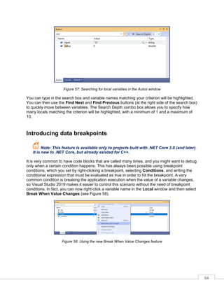 64
Figure 57: Searching for local variables in the Autos window
You can type in the search box and variable names matching your criterion will be highlighted.
You can then use the Find Next and Find Previous buttons (at the right side of the search box)
to quickly move between variables. The Search Depth combo box allows you to specify how
many locals matching the criterion will be highlighted, with a minimum of 1 and a maximum of
10.
Introducing data breakpoints
Note: This feature is available only to projects built with .NET Core 3.0 (and later).
It is new to .NET Core, but already existed for C++.
It is very common to have code blocks that are called many times, and you might want to debug
only when a certain condition happens. This has always been possible using breakpoint
conditions, which you set by right-clicking a breakpoint, selecting Conditions, and writing the
conditional expression that must be evaluated as true in order to hit the breakpoint. A very
common condition is breaking the application execution when the value of a variable changes,
so Visual Studio 2019 makes it easier to control this scenario without the need of breakpoint
conditions. In fact, you can now right-click a variable name in the Local window and then select
Break When Value Changes (see Figure 58).
Figure 58: Using the new Break When Value Changes feature
 