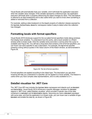 65
Visual Studio will automatically track your variable, and it will break the application execution
when the variable value changes. If the variable represents a reference type, the application
execution will break when a property referencing the object changes its value. This new feature
is referred to as data breakpoints and is also useful when you want to know when something is
added or removed from a collection.
For example, setting a data breakpoint on the Count property of collection classes exposed by
the System.Collections.Generic namespace makes it easy to detect when the collection
has changed.
Formatting locals with format specifiers
Visual Studio 2019 introduces support for the so-called format specifiers inside debug windows
that display local variables. To understand how this works, add a local variable to a Watch
window while in break mode. Click the variable name and enter a comma when the cursor is
available (see Figure 54). You will see a drop-down that contains a list of format specifiers; you
can hover over each specifier to see a description. For example, the nq format specifier
presents a string without quotes in the Value column of the Watch window, as demonstrated in
Figure 59.
Figure 59: The list of format specifiers
Format specifiers are applied according to the object type. The description you get when
hovering will help you understand if a specifier can be applied to a local variable. This feature is
useful when you have complex data representations, and it is also available to C++.
DataSet visualizer for .NET Core
The .NET Core API now includes the System.Data namespace and objects such as DataSet
and DataTable. Visual Studio 2019 introduces a specific debugger visualizer for DataSet
objects in .NET Core, called DataSet visualizer, which provides a tabular view of the data
contained in a DataSet and its DataTable objects. Assuming you have a DataSet populated
with some data, and that the application is in break mode, you can hover over a variable of type
DataSet and enable the data tip, as shown in Figure 60.
 