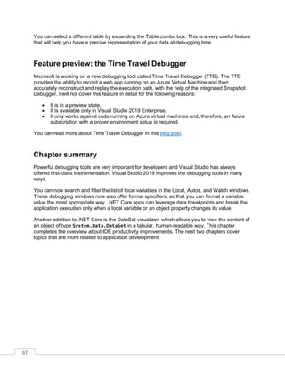 67
You can select a different table by expanding the Table combo box. This is a very useful feature
that will help you have a precise representation of your data at debugging time.
Feature preview: the Time Travel Debugger
Microsoft is working on a new debugging tool called Time Travel Debugger (TTD). The TTD
provides the ability to record a web app running on an Azure Virtual Machine and then
accurately reconstruct and replay the execution path, with the help of the integrated Snapshot
Debugger. I will not cover this feature in detail for the following reasons:
• It is in a preview state.
• It is available only in Visual Studio 2019 Enterprise.
• It only works against code running on Azure virtual machines and, therefore, an Azure
subscription with a proper environment setup is required.
You can read more about Time Travel Debugger in this blog post.
Chapter summary
Powerful debugging tools are very important for developers and Visual Studio has always
offered first-class instrumentation. Visual Studio 2019 improves the debugging tools in many
ways.
You can now search and filter the list of local variables in the Local, Autos, and Watch windows.
These debugging windows now also offer format specifiers, so that you can format a variable
value the most appropriate way. .NET Core apps can leverage data breakpoints and break the
application execution only when a local variable or an object property changes its value.
Another addition to .NET Core is the DataSet visualizer, which allows you to view the content of
an object of type System.Data.DataSet in a tabular, human-readable way. This chapter
completes the overview about IDE productivity improvements. The next two chapters cover
topics that are more related to application development.
 