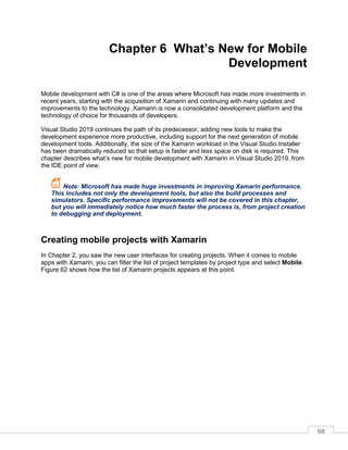 68
Chapter 6 What’s New for Mobile
Development
Mobile development with C# is one of the areas where Microsoft has made more investments in
recent years, starting with the acquisition of Xamarin and continuing with many updates and
improvements to the technology. Xamarin is now a consolidated development platform and the
technology of choice for thousands of developers.
Visual Studio 2019 continues the path of its predecessor, adding new tools to make the
development experience more productive, including support for the next generation of mobile
development tools. Additionally, the size of the Xamarin workload in the Visual Studio Installer
has been dramatically reduced so that setup is faster and less space on disk is required. This
chapter describes what’s new for mobile development with Xamarin in Visual Studio 2019, from
the IDE point of view.
Note: Microsoft has made huge investments in improving Xamarin performance.
This includes not only the development tools, but also the build processes and
simulators. Specific performance improvements will not be covered in this chapter,
but you will immediately notice how much faster the process is, from project creation
to debugging and deployment.
Creating mobile projects with Xamarin
In Chapter 2, you saw the new user interfaces for creating projects. When it comes to mobile
apps with Xamarin, you can filter the list of project templates by project type and select Mobile.
Figure 62 shows how the list of Xamarin projects appears at this point.
 