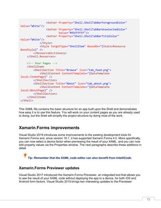 72
<Setter Property="Shell.ShellTabBarForegroundColor"
Value="White"/>
<Setter Property="Shell.ShellTabBarUnselectedColor"
Value="#95FFFFFF"/>
<Setter Property="Shell.ShellTabBarTitleColor"
Value="White"/>
</Style>
<Style TargetType="ShellItem" BasedOn="{StaticResource
BaseStyle}" />
</ResourceDictionary>
</Shell.Resources>
<!-- Your Pages -->
<ShellItem>
<ShellSection Title="Browse" Icon="tab_feed.png">
<ShellContent ContentTemplate="{DataTemplate
local:ItemsPage}" />
</ShellSection>
<ShellSection Title="About" Icon="tab_about.png">
<ShellContent ContentTemplate="{DataTemplate
local:AboutPage}" />
</ShellSection>
</ShellItem>
</Shell>
This XAML file contains the basic structure for an app built upon the Shell and demonstrates
how easy it is to use this feature. You will work on your content pages as you are already used
to doing, but the Shell will simplify the project structure by doing most of the work.
Xamarin.Forms improvements
Visual Studio 2019 introduces some improvements to the existing development tools for
Xamarin.Forms and, since version 16.1, it has supported Xamarin.Forms 4.0. More specifically,
you can now select a device factor when previewing the result of your XAML, and you can now
edit property values via the Properties window. The next paragraphs describe these additions in
detail.
Tip: Remember that the XAML code editor can also benefit from IntelliCode.
Xamarin.Forms Previewer updates
Visual Studio 2017 introduced the Xamarin.Forms Previewer, an integrated tool that allows you
to see the result of your XAML code without deploying the app to a device, for both iOS and
Android form factors. Visual Studio 2019 brings two interesting updates to the Previewer:
 