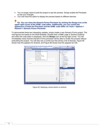 73
• You no longer need to build the project to see the preview. Simply enable the Previewer
to see your changes.
• You now have the option to display the preview based on different devices.
Tip: You can show the Xamarin.Forms Previewer by clicking the Design icon at the
upper-right corner of the XAML code editor. Additionally, you can control the
appearance of both the Previewer and the XAML code editor via Tools > Options >
Xamarin > Xamarin.Forms Previewer.
To demonstrate these two interesting updates, simply create a new Xamarin.Forms project. The
next figures are based on the Shell template. Double-click a XAML page in Solution Explorer,
and when the code editor is displayed, click the Design icon at the top-right corner. You will
immediately notice that the Xamarin.Forms previewer will be able to render the preview without
prebuilding the project. You will also see a combo box that shows a list of devices. Figure 65
shows how this appears for Android, and Figure 66 shows how this appears for iOS.
Figure 65: Selecting a device factor on Android
 