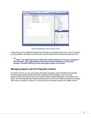 74
Figure 66: Selecting a device factor on iOS
These are very nice additions because they will help you understand how your code is rendered
on both platforms at design time without the need to rebuild and re-deploy the app every time.
Note: You might still need to rebuild the project before you see your changes on
the Previewer. This might happen if you have custom renderers or third-party
controls. The IDE will tell you when the project needs to be rebuilt.
Managing objects with the Properties window
In Xamarin.Forms, you can now quickly edit object properties via the Properties tool window.
This has always been possible with other development technologies, and now it is for
Xamarin.Forms, too. All you have to do is click inside an object declaration in the XAML code
editor, and the Properties tool window will allow you to view current object properties and assign
their values, as shown in Figure 67, which provides an example based on the Label control.
 