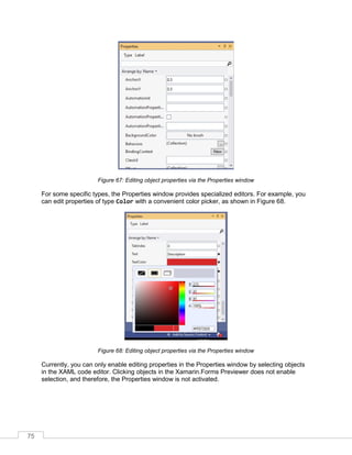 75
Figure 67: Editing object properties via the Properties window
For some specific types, the Properties window provides specialized editors. For example, you
can edit properties of type Color with a convenient color picker, as shown in Figure 68.
Figure 68: Editing object properties via the Properties window
Currently, you can only enable editing properties in the Properties window by selecting objects
in the XAML code editor. Clicking objects in the Xamarin.Forms Previewer does not enable
selection, and therefore, the Properties window is not activated.
 