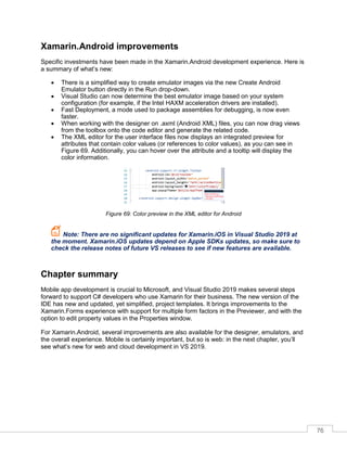 76
Xamarin.Android improvements
Specific investments have been made in the Xamarin.Android development experience. Here is
a summary of what’s new:
• There is a simplified way to create emulator images via the new Create Android
Emulator button directly in the Run drop-down.
• Visual Studio can now determine the best emulator image based on your system
configuration (for example, if the Intel HAXM acceleration drivers are installed).
• Fast Deployment, a mode used to package assemblies for debugging, is now even
faster.
• When working with the designer on .axml (Android XML) files, you can now drag views
from the toolbox onto the code editor and generate the related code.
• The XML editor for the user interface files now displays an integrated preview for
attributes that contain color values (or references to color values), as you can see in
Figure 69. Additionally, you can hover over the attribute and a tooltip will display the
color information.
Figure 69: Color preview in the XML editor for Android
Note: There are no significant updates for Xamarin.iOS in Visual Studio 2019 at
the moment. Xamarin.iOS updates depend on Apple SDKs updates, so make sure to
check the release notes of future VS releases to see if new features are available.
Chapter summary
Mobile app development is crucial to Microsoft, and Visual Studio 2019 makes several steps
forward to support C# developers who use Xamarin for their business. The new version of the
IDE has new and updated, yet simplified, project templates. It brings improvements to the
Xamarin.Forms experience with support for multiple form factors in the Previewer, and with the
option to edit property values in the Properties window.
For Xamarin.Android, several improvements are also available for the designer, emulators, and
the overall experience. Mobile is certainly important, but so is web: in the next chapter, you’ll
see what’s new for web and cloud development in VS 2019.
 