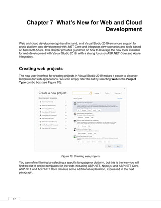 77
Chapter 7 What’s New for Web and Cloud
Development
Web and cloud development go hand in hand, and Visual Studio 2019 enhances support for
cross-platform web development with .NET Core and integrates new scenarios and tools based
on Microsoft Azure. This chapter provides guidance on how to leverage the new tools available
for web development with Visual Studio 2019, with a strong focus on ASP.NET Core and Azure
integration.
Creating web projects
The new user interface for creating projects in Visual Studio 2019 makes it easier to discover
templates for web applications. You can simply filter the list by selecting Web in the Project
Type combo box (see Figure 70).
Figure 70: Creating web projects
You can refine filtering by selecting a specific language or platform, but this is the way you will
find the list of project templates for the web, including ASP.NET, Node.js, and ASP.NET Core.
ASP.NET and ASP.NET Core deserve some additional explanation, expressed in the next
paragraph.
 