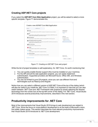 78
Creating ASP.NET Core projects
If you select the ASP.NET Core Web Application project, you will be asked to select a more
specific template. Figure 71 demonstrates this.
Figure 71: Creating an ASP.NET Core web project
While the list of project templates is self-explanatory, for .NET Core, it’s worth mentioning that:
• You can quickly enable Docker support (this must be installed on your machine).
• For the API and all the web application projects, you can easily implement
authentication. Supported providers are Microsoft Azure, Office 365, and Windows
authentication.
• You are not limited to pure C# projects, since you can use different front-end
technologies such as React.js and Angular.
Notice how you can select a different version of ASP.NET Core at the top of the dialog (which
will also be useful if you install the .NET Core 3.0 SDK). It is important to note that you can also
switch between .NET Core and .NET Framework web projects by simply selecting the desired
technology from the combo box at the top-left corner of the dialog. For .NET Core, Visual Studio
2019 introduces several productivity improvements, described in the next section.
Productivity improvements for .NET Core
Most of the improvements that Visual Studio 2019 brings to web development are related to
.NET Core. Since the focus on cross-platform development is at the heart of Microsoft’s vision,
this totally makes sense. This section describes the most relevant productivity improvements
that Visual Studio 2019 introduces to .NET Core development.
 