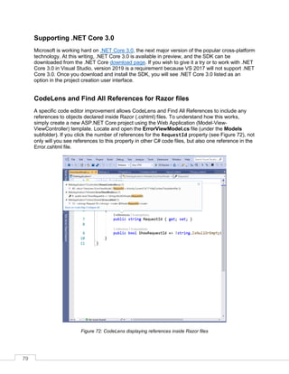 79
Supporting .NET Core 3.0
Microsoft is working hard on .NET Core 3.0, the next major version of the popular cross-platform
technology. At this writing, .NET Core 3.0 is available in preview, and the SDK can be
downloaded from the .NET Core download page. If you wish to give it a try or to work with .NET
Core 3.0 in Visual Studio, version 2019 is a requirement because VS 2017 will not support .NET
Core 3.0. Once you download and install the SDK, you will see .NET Core 3.0 listed as an
option in the project creation user interface.
CodeLens and Find All References for Razor files
A specific code editor improvement allows CodeLens and Find All References to include any
references to objects declared inside Razor (.cshtml) files. To understand how this works,
simply create a new ASP.NET Core project using the Web Application (Model-View-
ViewController) template. Locate and open the ErrorViewModel.cs file (under the Models
subfolder). If you click the number of references for the RequestId property (see Figure 72), not
only will you see references to this property in other C# code files, but also one reference in the
Error.cshtml file.
Figure 72: CodeLens displaying references inside Razor files
 