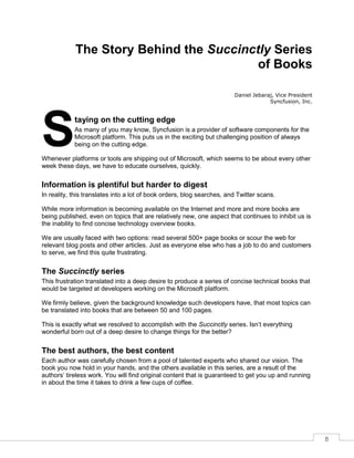 8
The Story Behind the Succinctly Series
of Books
Daniel Jebaraj, Vice President
Syncfusion, Inc.
taying on the cutting edge
As many of you may know, Syncfusion is a provider of software components for the
Microsoft platform. This puts us in the exciting but challenging position of always
being on the cutting edge.
Whenever platforms or tools are shipping out of Microsoft, which seems to be about every other
week these days, we have to educate ourselves, quickly.
Information is plentiful but harder to digest
In reality, this translates into a lot of book orders, blog searches, and Twitter scans.
While more information is becoming available on the Internet and more and more books are
being published, even on topics that are relatively new, one aspect that continues to inhibit us is
the inability to find concise technology overview books.
We are usually faced with two options: read several 500+ page books or scour the web for
relevant blog posts and other articles. Just as everyone else who has a job to do and customers
to serve, we find this quite frustrating.
The Succinctly series
This frustration translated into a deep desire to produce a series of concise technical books that
would be targeted at developers working on the Microsoft platform.
We firmly believe, given the background knowledge such developers have, that most topics can
be translated into books that are between 50 and 100 pages.
This is exactly what we resolved to accomplish with the Succinctly series. Isn’t everything
wonderful born out of a deep desire to change things for the better?
The best authors, the best content
Each author was carefully chosen from a pool of talented experts who shared our vision. The
book you now hold in your hands, and the others available in this series, are a result of the
authors’ tireless work. You will find original content that is guaranteed to get you up and running
in about the time it takes to drink a few cups of coffee.
S
 