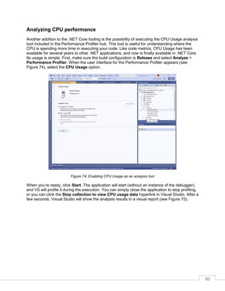 82
Analyzing CPU performance
Another addition to the .NET Core tooling is the possibility of executing the CPU Usage analysis
tool included in the Performance Profiler hub. This tool is useful for understanding where the
CPU is spending more time in executing your code. Like code metrics, CPU Usage has been
available for several years to other .NET applications, and now is finally available in .NET Core.
Its usage is simple. First, make sure the build configuration is Release and select Analyze >
Performance Profiler. When the user interface for the Performance Profiler appears (see
Figure 74), select the CPU Usage option.
Figure 74: Enabling CPU Usage as an analysis tool
When you’re ready, click Start. The application will start (without an instance of the debugger),
and VS will profile it during the execution. You can simply close the application to stop profiling,
or you can click the Stop collection to view CPU usage data hyperlink in Visual Studio. After a
few seconds, Visual Studio will show the analysis results in a visual report (see Figure 75).
 