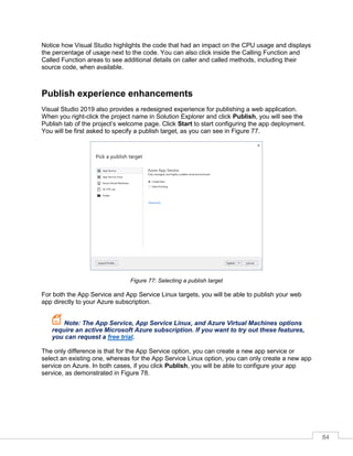 84
Notice how Visual Studio highlights the code that had an impact on the CPU usage and displays
the percentage of usage next to the code. You can also click inside the Calling Function and
Called Function areas to see additional details on caller and called methods, including their
source code, when available.
Publish experience enhancements
Visual Studio 2019 also provides a redesigned experience for publishing a web application.
When you right-click the project name in Solution Explorer and click Publish, you will see the
Publish tab of the project’s welcome page. Click Start to start configuring the app deployment.
You will be first asked to specify a publish target, as you can see in Figure 77.
Figure 77: Selecting a publish target
For both the App Service and App Service Linux targets, you will be able to publish your web
app directly to your Azure subscription.
Note: The App Service, App Service Linux, and Azure Virtual Machines options
require an active Microsoft Azure subscription. If you want to try out these features,
you can request a free trial.
The only difference is that for the App Service option, you can create a new app service or
select an existing one, whereas for the App Service Linux option, you can only create a new app
service on Azure. In both cases, if you click Publish, you will be able to configure your app
service, as demonstrated in Figure 78.
 