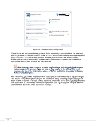 85
Figure 78: Azure App Service configuration
Visual Studio will automatically search for an Azure subscription associated with the Microsoft
Account you used to sign into the IDE. If one is found, Visual Studio will also automatically prefill
the configuration form with a service name, a resource group name, and a hosting plan.
Replace the app service name with a more meaningful name and make sure you select the
appropriate hosting plan, as these are paid services.
Note: App services, resource groups, hosting plans, and subscription types are
not covered in this e-book. If you are new to Azure, refer to the official Microsoft
Azure portal for all the information you need before publishing any resource to your
full or trial subscription.
In a similar way, you will be able to select an existing Azure Virtual Machine as a publish target.
The IIS and FTP publish option will open the well-known dialog for configuring the deployment
to an IIS or FTP server, so there’s nothing new here. The Folder option allows you to publish the
web application to a local folder for manual deployment (see Figure 79) with a slightly different
user interface, due to the whole experience redesign.
 