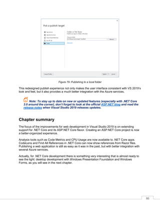 86
Figure 79: Publishing to a local folder
This redesigned publish experience not only makes the user interface consistent with VS 2019’s
look and feel, but it also provides a much better integration with the Azure services.
Note: To stay up to date on new or updated features (especially with .NET Core
3.0 around the corner), don’t forget to look at the official ASP.NET blog and read the
release notes when Visual Studio 2019 releases updates.
Chapter summary
The focus of the improvements for web development in Visual Studio 2019 is on extending
support for .NET Core and its ASP.NET Core flavor. Creating an ASP.NET Core project is now
a better-organized experience.
Analysis tools such as Code Metrics and CPU Usage are now available to .NET Core apps.
CodeLens and Find All References in .NET Core can now show references from Razor files.
Publishing a web application is still as easy as it was in the past, but with better integration with
several Azure services.
Actually, for .NET Core development there is something very interesting that is almost ready to
see the light: desktop development with Windows Presentation Foundation and Windows
Forms, as you will see in the next chapter.
 