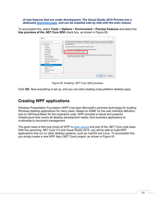 88
of new features that are under development. The Visual Studio 2019 Preview has a
dedicated download page, and can be installed side by side with the main release.
To accomplish this, select Tools > Options > Environment > Preview Features and select the
Use previews of the .NET Core SDK check box, as shown in Figure 80.
Figure 80: Enabling .NET Core SDK previews
Click OK. Now everything is set up, and you can start creating cross-platform desktop apps.
Creating WPF applications
Windows Presentation Foundation (WPF) has been Microsoft’s premiere technology for building
Windows desktop applications for many years. Based on XAML for the user interface definition,
and on C#/Visual Basic for the imperative code, WPF provides a robust and powerful
infrastructure that covers all desktop development needs, from business applications to
multimedia to document management.
The good news is that now (most of) WPF is open source and part of the .NET Core code base.
With the upcoming .NET Core 3.0 and Visual Studio 2019, you will be able to build WPF
applications that run on other desktop systems, such as macOS and Linux. To accomplish this,
you simply create a new WPF App (.NET Core) project, as shown in Figure 81.
 