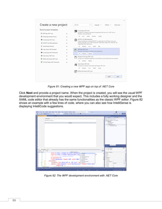 89
Figure 81: Creating a new WPF app on top of .NET Core
Click Next and provide a project name. When the project is created, you will see the usual WPF
development environment that you would expect. This includes a fully working designer and the
XAML code editor that already has the same functionalities as the classic WPF editor. Figure 82
shows an example with a few lines of code, where you can also see how IntelliSense is
displaying IntelliCode suggestions.
Figure 82: The WPF development environment with .NET Core
 