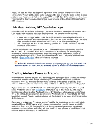 90
As you can see, the whole development experience is the same as for the classic WPF
environment. You will get the same tools, and you will be able to write the same code in a cross-
platform way. Keep in mind that, at this stage, WPF on .NET Core 3.0 is also in a preview state.
This means that it can be subject to changes, improvements, and updates until it reaches the
RTM milestone.
Hints about publishing .NET Core desktop apps
Unlike Windows applications built on top of the .NET Framework, desktop apps built with .NET
Core need a new way to be packaged and deployed. This is mainly for two reasons:
• Classic desktop apps expect to find the .NET Framework on the target machine as a
system component and will install the full .NET if it’s not found. Instead, .NET Core apps
need to include libraries and runtime components in the deployment package.
• .NET Core apps will work across operating systems, so a unified installation process
cannot be implemented.
To solve this problem, you can prepare a .NET Core desktop app for deployment using the
dotnet publish command, which works cross-platform. Additionally, for apps targeting
Windows 10, Microsoft has also created a new packaging format called MSIX, which is
designed specifically for Win32, WPF, and Windows Forms apps. The official documentation
includes a page about MSIX, which I recommend you read.
Note: The concepts described in the previous paragraph apply to both WPF and
Windows Forms in .NET Core 3.0. Windows Forms is discussed in the next section.
Creating Windows Forms applications
Windows Forms was the very first .NET technology that developers could use to build desktop
applications. Not only has it always been very popular over time, despite the power and
flexibility of WPF, but there are still likely many hundreds of thousands, or possibly even
millions, of Windows Forms applications in the world that need to be maintained and updated.
If you are interested in both Windows Forms and cross-platform development, there is good
news: Windows Forms is now open source and runs on top of .NET Core 3.0. The project
template you will use is called Windows Forms (.NET Core App), which you can see in Figure
81. At this writing, the development experience for Windows Forms in Visual Studio 2019 still
has limited support. You can create a solution, but the designer is not ready, and there are other
IDE limitations.
If you want to try Windows Forms and you can’t wait for the final release, my suggestion is to
use Visual Studio 2019 Preview, which includes more updates, even if it cannot be used for
production. Apart from this, having all the most popular desktop development frameworks
running on a cross-platform technology will help you bring your software to macOS and Linux
markets very much faster and more efficiently.
 