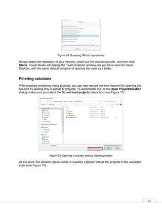 28
Figure 14: Browsing GitHub repositories
Simply select the repository of your interest, check out the local target path, and then click
Clone. Visual Studio will display the Team Explorer window like you have seen for Azure
DevOps, with the same default behavior of opening the code as a folder.
Filtering solutions
With solutions containing many projects, you can now reduce the time required for opening the
solution by loading only a subset of projects. To accomplish this, in the Open Project/Solution
dialog, make sure you select the Do not load projects check box (see Figure 15).
Figure 15: Opening a solution without loading projects
At this point, the solution will be visible in Solution Explorer with all the projects in the unloaded
state (see Figure 16).
 