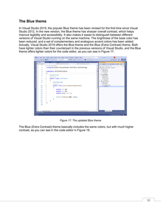 30
The Blue theme
In Visual Studio 2019, the popular Blue theme has been revised for the first time since Visual
Studio 2012. In the new version, the Blue theme has sharper overall contrast, which helps
improve legibility and accessibility. It also makes it easier to distinguish between different
versions of Visual Studio running on the same machine. The brightness of the base color has
been reduced, and a set of complementary and analogous accent colors has been added.
Actually, Visual Studio 2019 offers the Blue theme and the Blue (Extra Contrast) theme. Both
have lighter colors than their counterpart in the previous versions of Visual Studio, and the Blue
theme offers lighter colors for the code editor, as you can see in Figure 17.
Figure 17: The updated Blue theme
The Blue (Extra Contrast) theme basically includes the same colors, but with much higher
contrast, as you can see in the code editor in Figure 18.
 