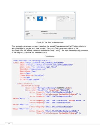 71
Figure 64: The Shell project template
This template generates a project based on the Model-View-ViewModel (MVVM) architecture,
with data objects, pages, and view models. The core of the generated code is in the
AppShell.xaml file, whose content is included in Code Listing 1 for your convenience (comments
in the original code have not been included).
Code Listing 1
<?xml version="1.0" encoding="UTF-8"?>
<Shell xmlns="http://xamarin.com/schemas/2014/forms"
xmlns:x="http://schemas.microsoft.com/winfx/2009/xaml"
xmlns:local="clr-namespace:App1.Views"
RouteHost="companyname.com"
RouteScheme="app"
Route="App1"
FlyoutBehavior="Disabled"
Title="App1"
x:Class="App1.AppShell">
<Shell.Resources>
<ResourceDictionary>
<Color x:Key="NavigationPrimary">#2196F3</Color>
<Style x:Key="BaseStyle" TargetType="Element">
<Setter Property="Shell.ShellBackgroundColor"
Value="{StaticResource NavigationPrimary}" />
<Setter Property="Shell.ShellForegroundColor"
Value="White" />
<Setter Property="Shell.ShellTitleColor" Value="White" />
<Setter Property="Shell.ShellDisabledColor"
Value="#B4FFFFFF" />
<Setter Property="Shell.ShellUnselectedColor"
Value="#95FFFFFF" />
<Setter Property="Shell.ShellTabBarBackgroundColor"
Value="{StaticResource NavigationPrimary}" />
 