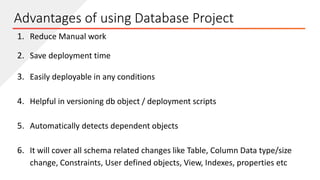 Advantages of using Database Project
1. Reduce Manual work
2. Save deployment time
3. Easily deployable in any conditions
4. Helpful in versioning db object / deployment scripts
5. Automatically detects dependent objects
6. It will cover all schema related changes like Table, Column Data type/size
change, Constraints, User defined objects, View, Indexes, properties etc
 