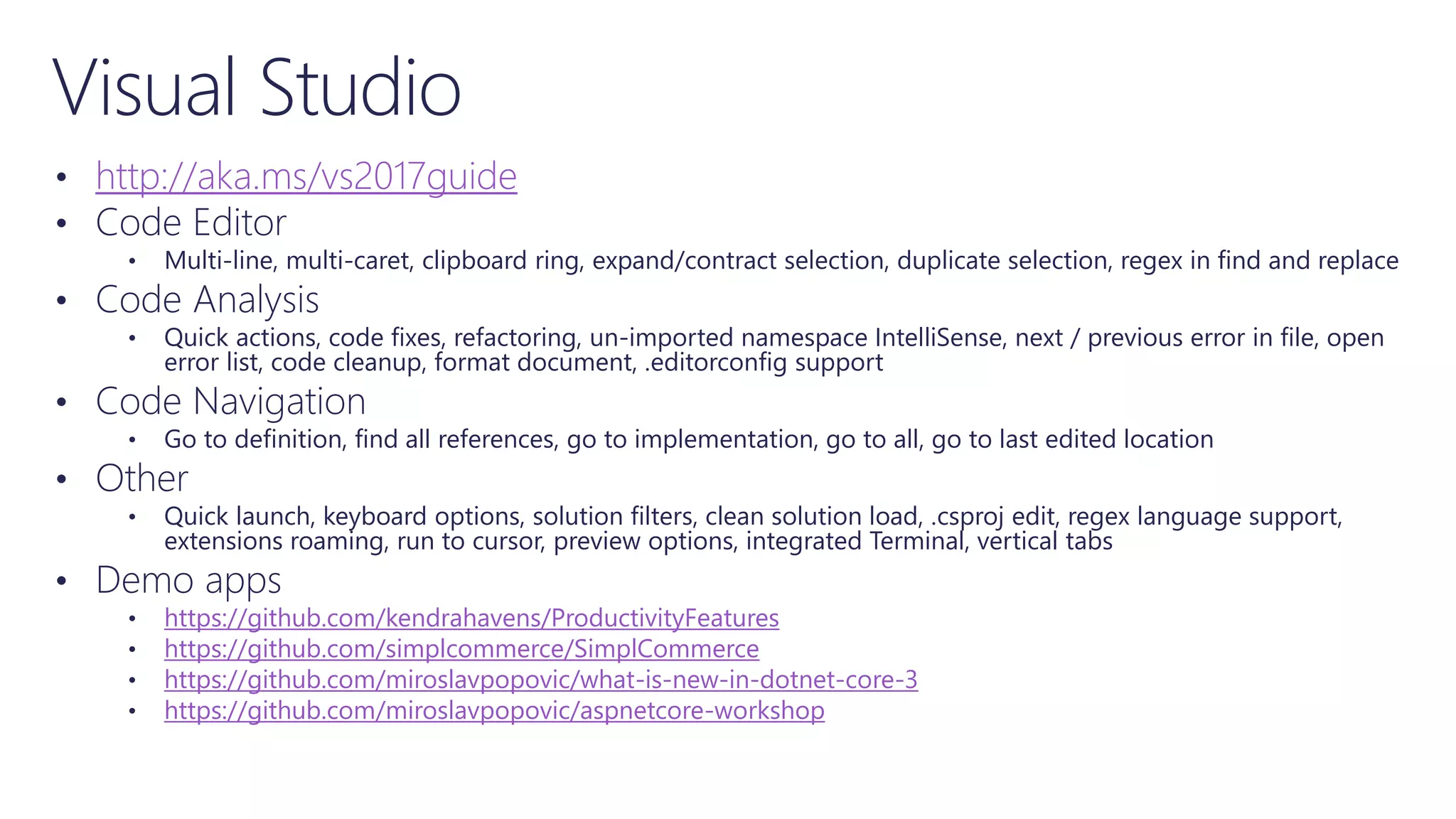 Visual Studio
• http://aka.ms/vs2017guide
• Code Editor
• Multi-line, multi-caret, clipboard ring, expand/contract selection, duplicate selection, regex in find and replace
• Code Analysis
• Quick actions, code fixes, refactoring, un-imported namespace IntelliSense, next / previous error in file, open
error list, code cleanup, format document, .editorconfig support
• Code Navigation
• Go to definition, find all references, go to implementation, go to all, go to last edited location
• Other
• Quick launch, keyboard options, solution filters, clean solution load, .csproj edit, regex language support,
extensions roaming, run to cursor, preview options, integrated Terminal, vertical tabs
• Demo apps
• https://github.com/kendrahavens/ProductivityFeatures
• https://github.com/simplcommerce/SimplCommerce
• https://github.com/miroslavpopovic/what-is-new-in-dotnet-core-3
• https://github.com/miroslavpopovic/aspnetcore-workshop
 