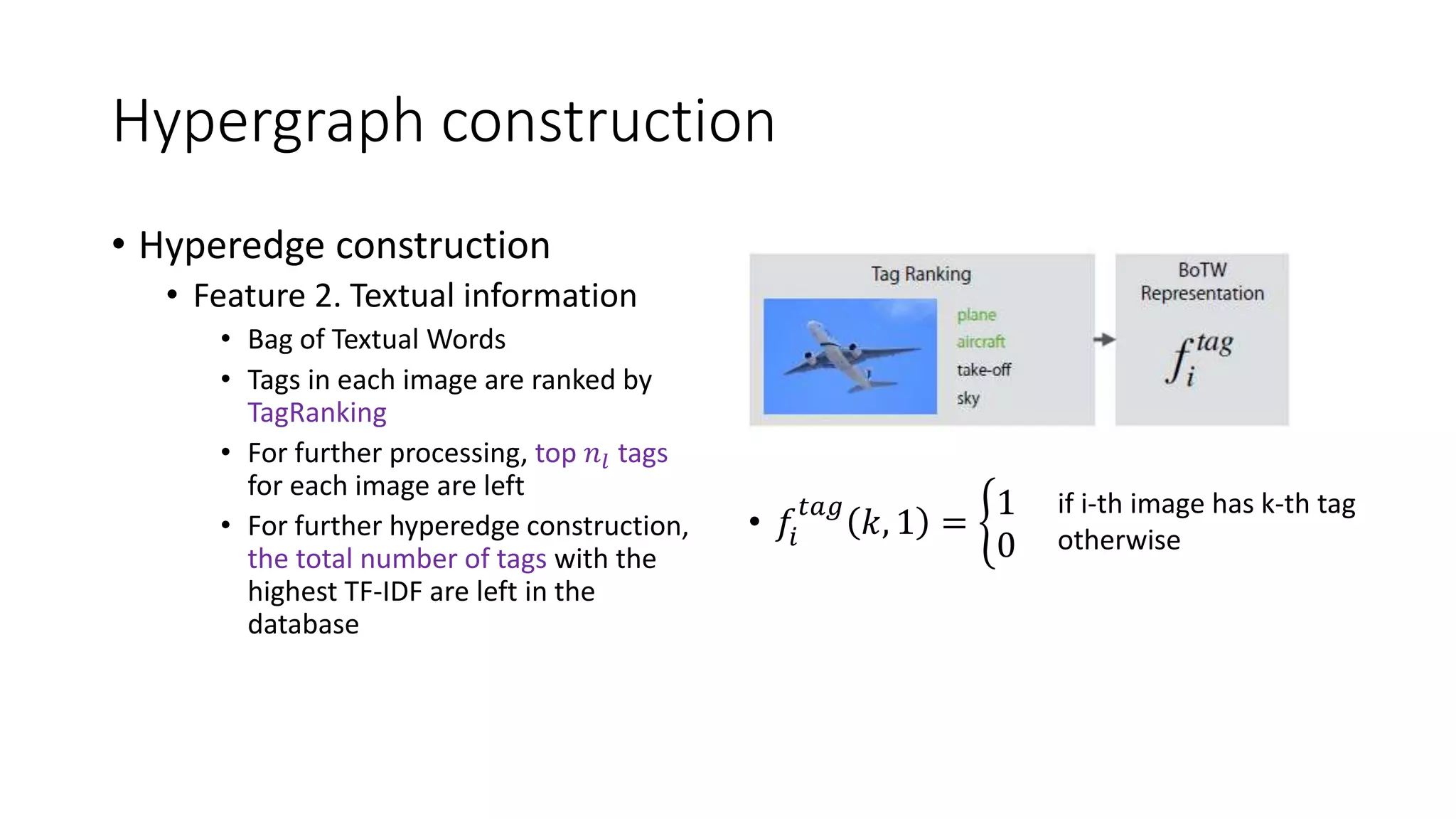 Hypergraph construction
• Hyperedge construction
• Feature 2. Textual information
• Bag of Textual Words
• Tags in each image are ranked by
TagRanking
• For further processing, top 𝑛𝑙 tags
for each image are left
• For further hyperedge construction,
the total number of tags with the
highest TF-IDF are left in the
database
• 𝑓𝑖
𝑡𝑎𝑔
𝑘, 1 =
1
0
if i-th image has k-th tag
otherwise
 