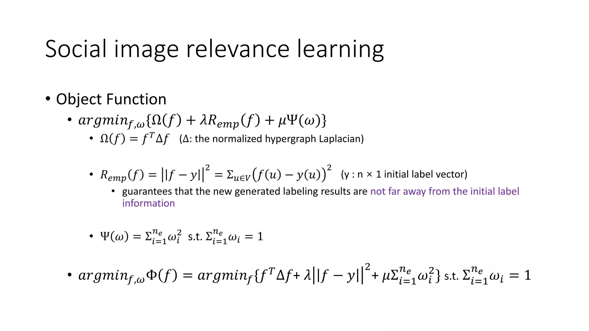 Social image relevance learning
• Object Function
• 𝑎𝑟𝑔𝑚𝑖𝑛 𝑓,𝜔{Ω 𝑓 + 𝜆𝑅 𝑒𝑚𝑝 𝑓 + 𝜇Ψ(𝜔)}
• Ω 𝑓 = 𝑓 𝑇
Δ𝑓
• 𝑅 𝑒𝑚𝑝 𝑓 = 𝑓 − 𝑦
2
= Σ 𝑢∈𝑉 𝑓 𝑢 − 𝑦 𝑢
2
• guarantees that the new generated labeling results are not far away from the initial label
information
• Ψ 𝜔 = Σ𝑖=1
𝑛 𝑒
𝜔𝑖
2
s.t. Σ𝑖=1
𝑛 𝑒
𝜔𝑖 = 1
• 𝑎𝑟𝑔𝑚𝑖𝑛 𝑓,𝜔Φ 𝑓 = 𝑎𝑟𝑔𝑚𝑖𝑛 𝑓{𝑓 𝑇Δ𝑓+ 𝜆 𝑓 − 𝑦
2
+ 𝜇Σ𝑖=1
𝑛 𝑒
𝜔𝑖
2
} s.t. Σ𝑖=1
𝑛 𝑒
𝜔𝑖 = 1
(Δ: the normalized hypergraph Laplacian)
(y : n × 1 initial label vector)
 