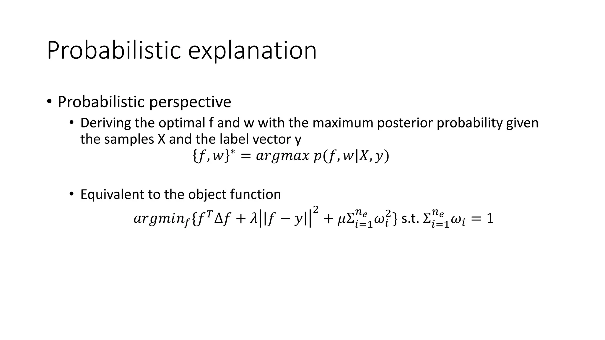 Probabilistic explanation
• Probabilistic perspective
• Deriving the optimal f and w with the maximum posterior probability given
the samples X and the label vector y
𝑓, 𝑤 ∗
= 𝑎𝑟𝑔𝑚𝑎𝑥 𝑝(𝑓, 𝑤|𝑋, 𝑦)
• Equivalent to the object function
𝑎𝑟𝑔𝑚𝑖𝑛 𝑓{𝑓 𝑇
Δ𝑓 + 𝜆 𝑓 − 𝑦
2
+ 𝜇Σ𝑖=1
𝑛 𝑒
𝜔𝑖
2
} s.t. Σ𝑖=1
𝑛 𝑒
𝜔𝑖 = 1
 