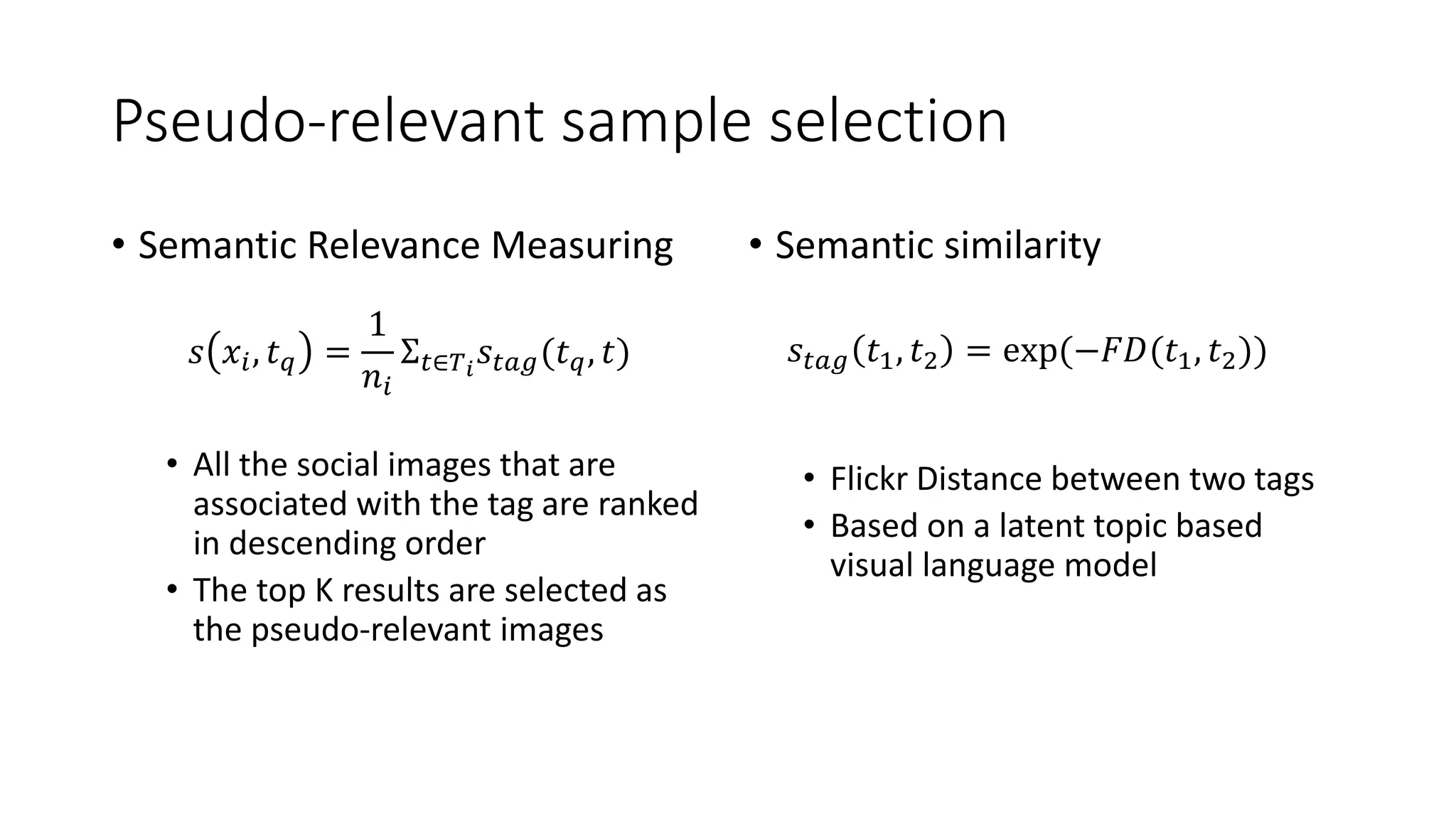 Pseudo-relevant sample selection
• Semantic Relevance Measuring
• All the social images that are
associated with the tag are ranked
in descending order
• The top K results are selected as
the pseudo-relevant images
• Semantic similarity
• Flickr Distance between two tags
• Based on a latent topic based
visual language model
𝑠 𝑥𝑖, 𝑡 𝑞 =
1
𝑛𝑖
Σ 𝑡∈𝑇 𝑖
𝑠𝑡𝑎𝑔(𝑡 𝑞, 𝑡) 𝑠𝑡𝑎𝑔 𝑡1, 𝑡2 = exp(−𝐹𝐷(𝑡1, 𝑡2))
 