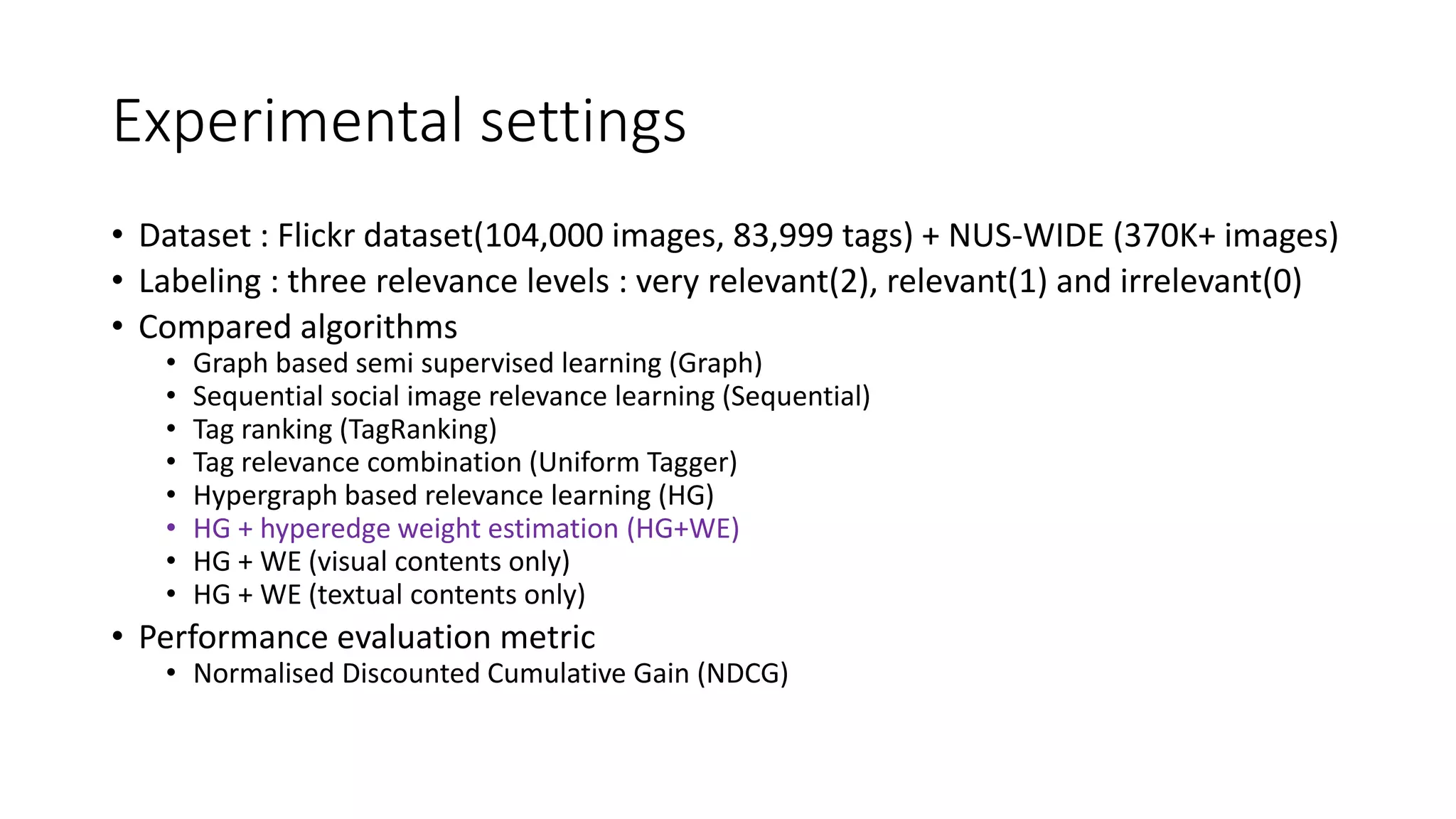 Experimental settings
• Dataset : Flickr dataset(104,000 images, 83,999 tags) + NUS-WIDE (370K+ images)
• Labeling : three relevance levels : very relevant(2), relevant(1) and irrelevant(0)
• Compared algorithms
• Graph based semi supervised learning (Graph)
• Sequential social image relevance learning (Sequential)
• Tag ranking (TagRanking)
• Tag relevance combination (Uniform Tagger)
• Hypergraph based relevance learning (HG)
• HG + hyperedge weight estimation (HG+WE)
• HG + WE (visual contents only)
• HG + WE (textual contents only)
• Performance evaluation metric
• Normalised Discounted Cumulative Gain (NDCG)
 