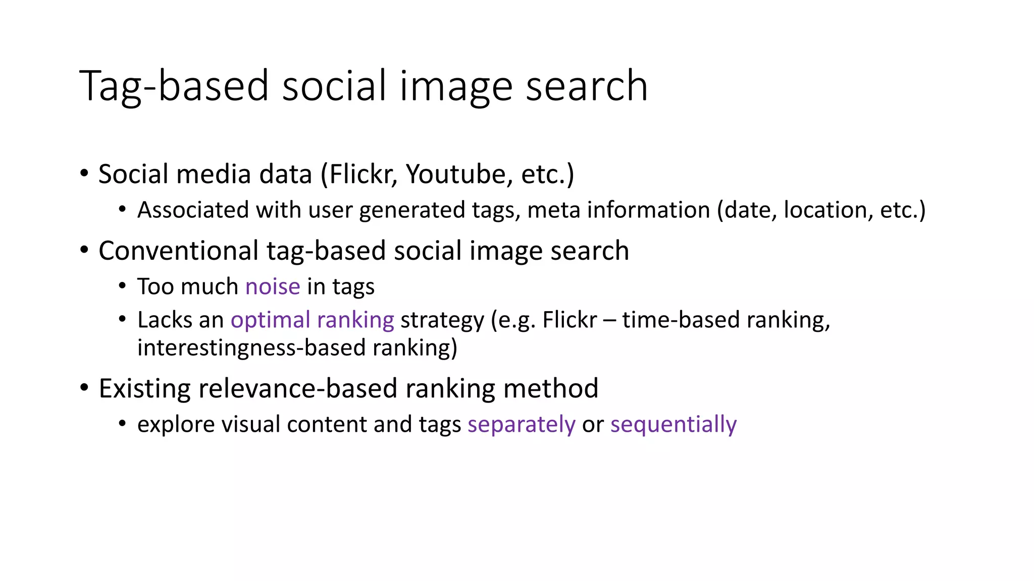 Tag-based social image search
• Social media data (Flickr, Youtube, etc.)
• Associated with user generated tags, meta information (date, location, etc.)
• Conventional tag-based social image search
• Too much noise in tags
• Lacks an optimal ranking strategy (e.g. Flickr – time-based ranking,
interestingness-based ranking)
• Existing relevance-based ranking method
• explore visual content and tags separately or sequentially
 