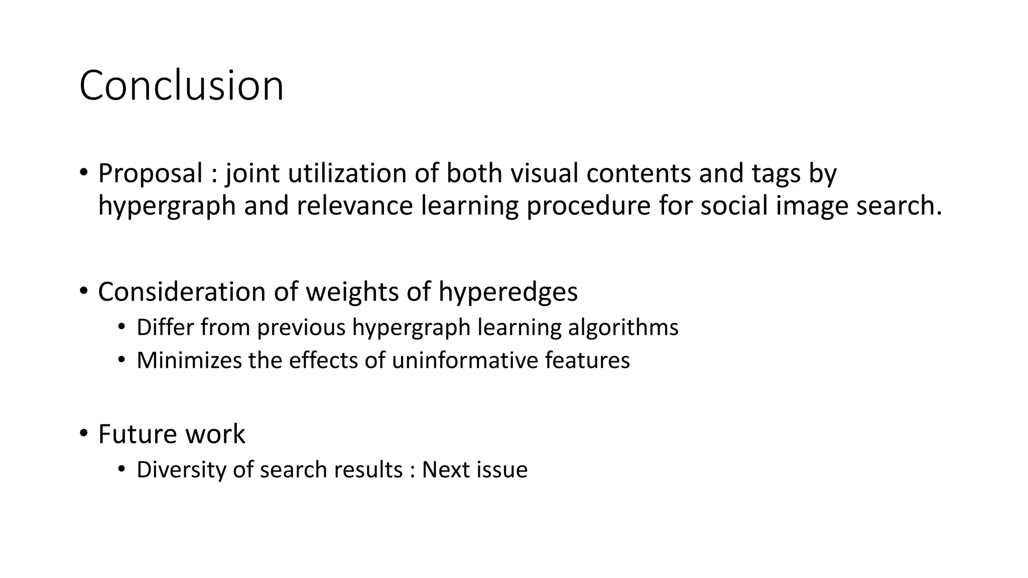 Conclusion
• Proposal : joint utilization of both visual contents and tags by
hypergraph and relevance learning procedure for social image search.
• Consideration of weights of hyperedges
• Differ from previous hypergraph learning algorithms
• Minimizes the effects of uninformative features
• Future work
• Diversity of search results : Next issue
 