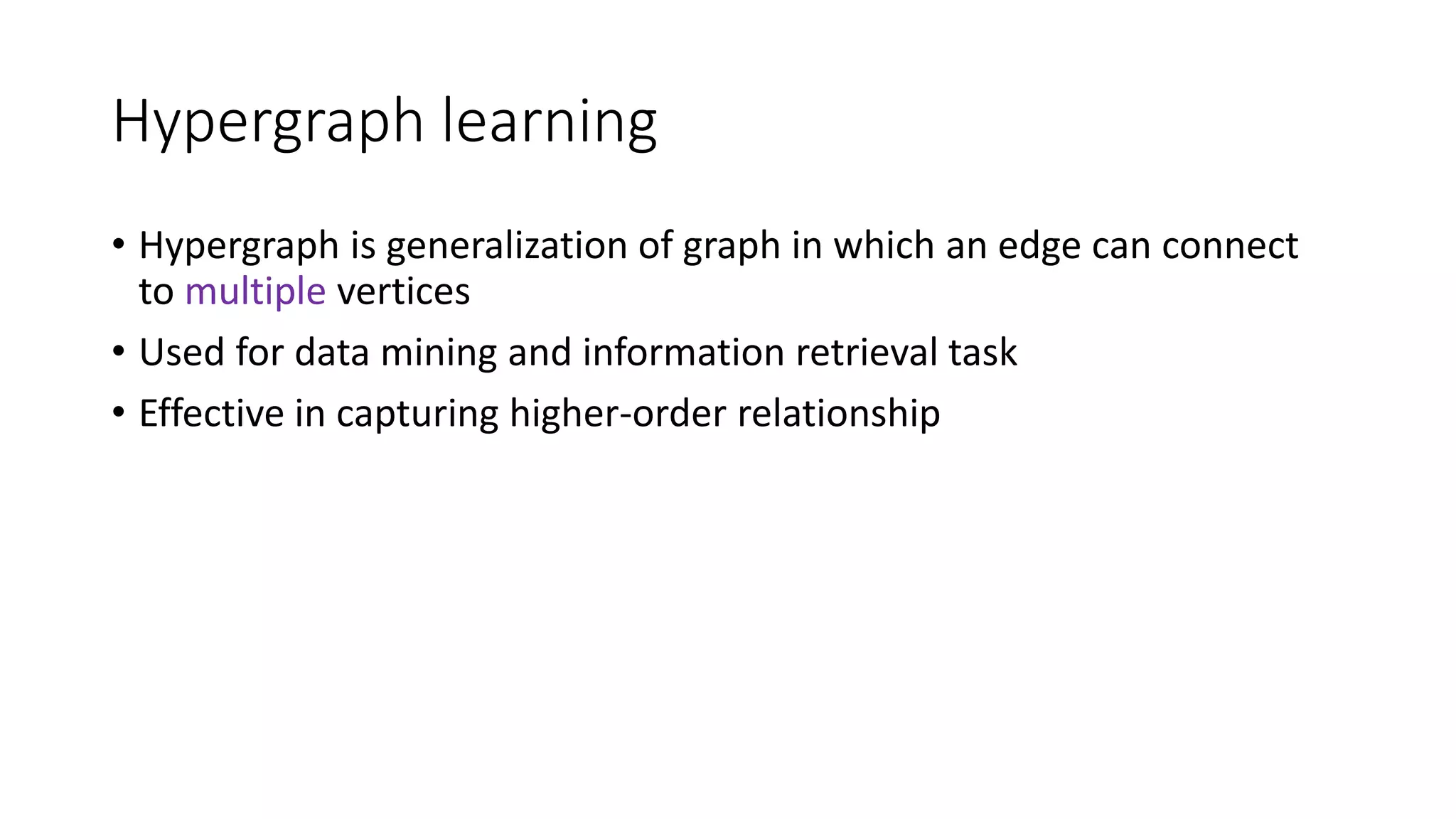 Hypergraph learning
• Hypergraph is generalization of graph in which an edge can connect
to multiple vertices
• Used for data mining and information retrieval task
• Effective in capturing higher-order relationship
 