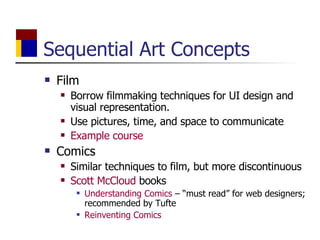 Sequential Art Concepts Film Borrow filmmaking techniques for UI design and visual representation. Use pictures, time, and space to communicate Example course Comics Similar techniques to film, but more discontinuous Scott McCloud  books Understanding Comics  – “must read” for web designers; recommended by Tufte Reinventing Comics 