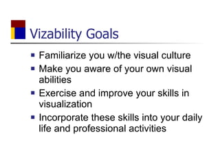 Vizability Goals Familiarize you w/the visual culture Make you aware of your own visual abilities Exercise and improve your skills in visualization Incorporate these skills into your daily life and professional activities 