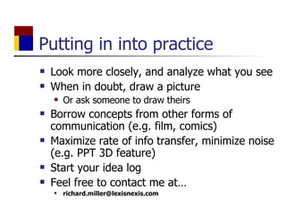 Putting in into practice Look more closely, and analyze what you see  When in doubt, draw a picture Or ask someone to draw theirs Borrow concepts from other forms of communication (e.g. film, comics) Maximize rate of info transfer, minimize noise (e.g. PPT 3D feature) Start your idea log Feel free to contact me at… [email_address] 