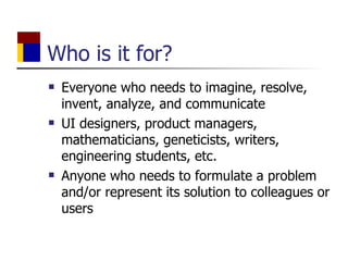 Who is it for? Everyone who needs to imagine, resolve, invent, analyze, and communicate UI designers, product managers, mathematicians, geneticists, writers, engineering students, etc. Anyone who needs to formulate a problem and/or represent its solution to colleagues or users 