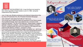 SLIDESMANIA.COM
SLIDESMANIA.COM
THE CONCEPT AND MAIN FEATURE OF THE FLAG
The concept was to reflect the ideas and aspirations of the Filipino people.
The equilateral triangle, which many believed was a memento of the
Katipunan standard. The 3Ks of the Katipunan, Kataas-taasan, Kagalang-
galangan, Katipunan ng Bayan, were sometimes arranged in triangular
manner, considering also that most of the insignias of the Katipunan were
patterned after Masonic emblems – triangular in shape.
In the center of the white equilateral triangle is the golden sun, with 8 rays
and 3 five-pointed stars in each corner. The 8 rays represented the first 8
provinces that courageously defied and revolted against the Spaniards –
Manila, Cavite, Bulacan, Pampanga, Tarlac, Batangas, Laguna and Nueva
Ecija. Similar revolts spread to other parts of Luzon, Visayas and Mindanao
– the 3 geographical areas, represented by the 3 five-pointed stars.
Color white, symbolizes purity and peace; the blue symbolizes the high
political purpose and ideals; while courage, bravery, heroism and
willingness to shed blood in defense of the Country of the Filipino patriots
are embodied in the red field.
HISTORY OF THE PHILIPPINE FLAG –It was first flown and waved by
Gen. Emilio Aguinaldo in Kawit Cavite on June 12, 1898, during the
Independence Day celebration.
June 12 later was officially proclaimed as the National Independence Day
by virtue of Proclamation No. 28 of President Diosdado Macapagal.
 