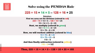 SLIDESMANIA.COM
SLIDESMANIA.COM
Solve using the PEMDAS Rule
225 ÷ 15 + 14 × 5 – 128 ÷ 16 + 25
Solution:
First we carry out the divisions (colored in red)
225 ÷ 15 + 14 × 5 – 128 ÷ 16 + 25
15 + 14 × 5 – 8 + 25
Next, we multiply (colored in green)
15 + 14 × 5 – 8 + 25
15 + 70 – 8 + 25
Now, we will workout addition (colored in blue)
15 + 70 – 8 + 25
15 + 70 + 25 – 8
110 – 8
And then finally subtraction (colored in yellow)
110 – 8 = 102
Thus, 225 ÷ 15 + 14 × 5 – 128 ÷ 16 + 25 = 102
 