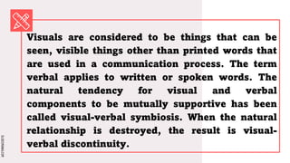 SLIDESMANIA.COM
SLIDESMANIA.COM
Visuals are considered to be things that can be
seen, visible things other than printed words that
are used in a communication process. The term
verbal applies to written or spoken words. The
natural tendency for visual and verbal
components to be mutually supportive has been
called visual-verbal symbiosis. When the natural
relationship is destroyed, the result is visual-
verbal discontinuity.
 