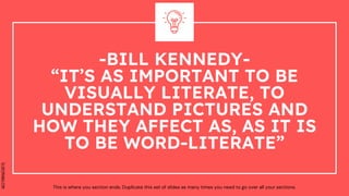 SLIDESMANIA.COM
-BILL KENNEDY-
“IT’S AS IMPORTANT TO BE
VISUALLY LITERATE, TO
UNDERSTAND PICTURES AND
HOW THEY AFFECT AS, AS IT IS
TO BE WORD-LITERATE”
This is where you section ends. Duplicate this set of slides as many times you need to go over all your sections.
 