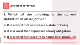 SLIDESMANIA.COM
1. Which of the following is the correct
definition of an Adjective?
a. It is a word that expresses a state of being
b. It is a word that expresses strong obligation
c. It is a word that describes nouns and pronouns
Let’s have a review!
 