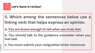 SLIDESMANIA.COM
5. Which among the sentences below use a
linking verb that helps express an opinion.
a. You are brave enough to tell what you truly feel.
b. You should talk to the guidance counselor when you
feel sad.
c. You must submit your resignation letter tomorrow.
Let’s have a review!
 