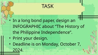 TASK
• In a long bond paper, design an
INFOGRAPHIC about “The History of
the Philippine Independence”.
• Print your design.
• Deadline is on Monday, October 7,
2024.
 