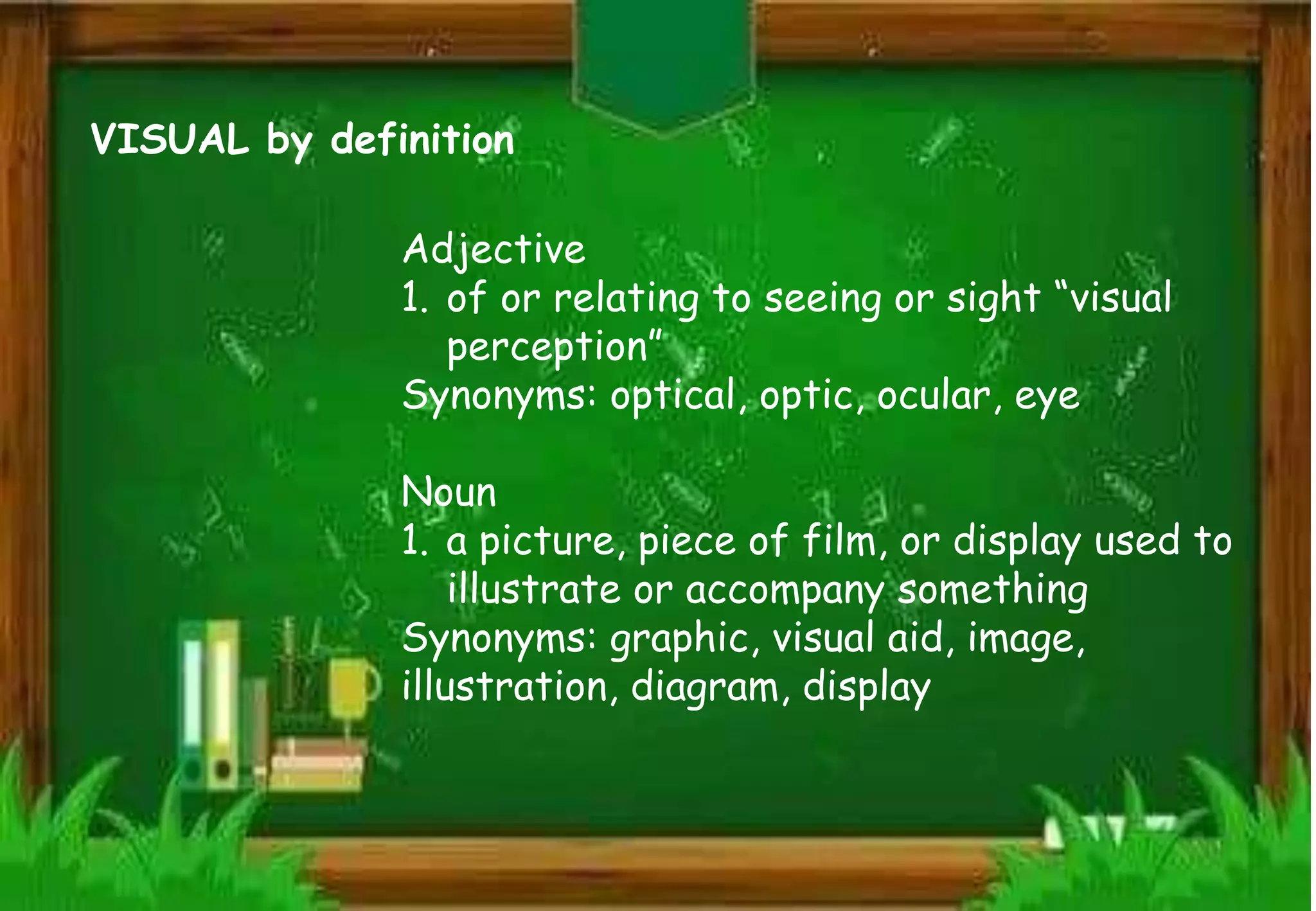 VISUAL by definition
Adjective
1. of or relating to seeing or sight “visual
perception”
Synonyms: optical, optic, ocular, eye
Noun
1. a picture, piece of film, or display used to
illustrate or accompany something
Synonyms: graphic, visual aid, image,
illustration, diagram, display
 